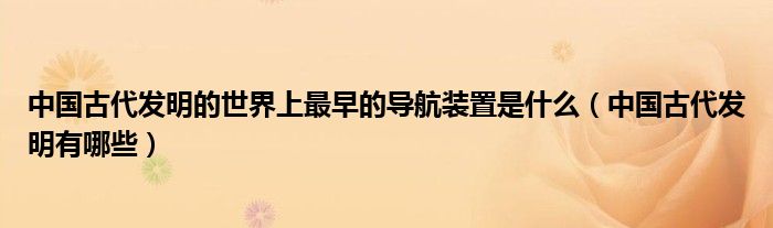 中国古代发明的世界上最早的导航装置是什么(中国古代发明有哪些)