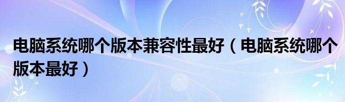电脑系统哪个版本兼容性最好（电脑系统哪个版本最好）