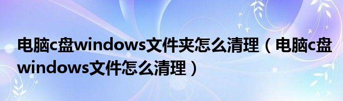 电脑c盘windows文件夹怎么清理(电脑c盘windows文件怎么清理)