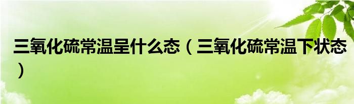 三氧化硫常温呈什么态(三氧化硫常温下状态)