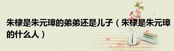 朱棣是朱元璋的弟弟还是儿子(朱棣是朱元璋的什么人)