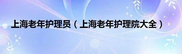 上海老年护理员(上海老年护理院大全)