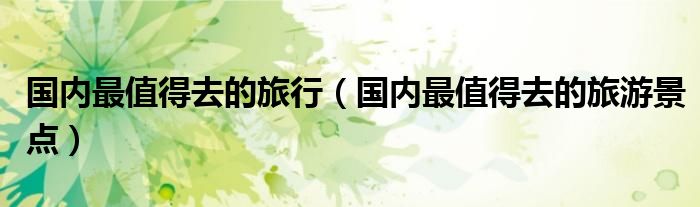 国内最值得去的旅行(国内最值得去的旅游景点)