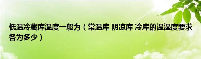 低温冷藏库温度一般为(常温库 阴凉库 冷库的温湿度要求各为多少)