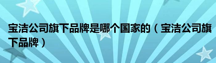 宝洁公司旗下品牌是哪个国家的(宝洁公司旗下品牌)