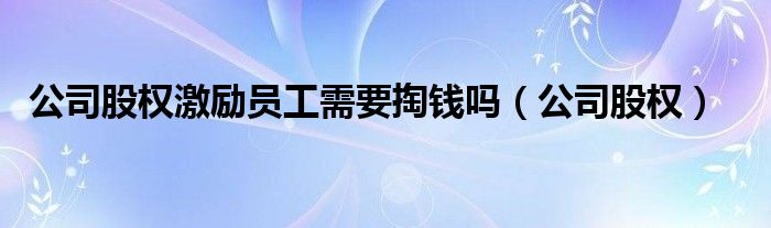 公司股权激励员工需要掏钱吗(公司股权)