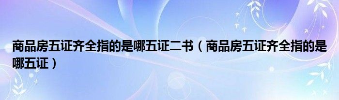 商品房五证齐全指的是哪五证二书(商品房五证齐全指的是哪五证)