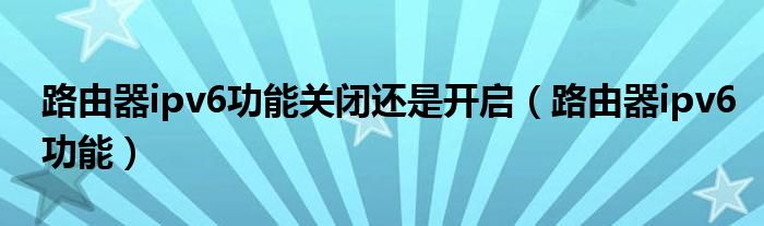 路由器ipv6功能关闭还是开启(路由器ipv6功能)
