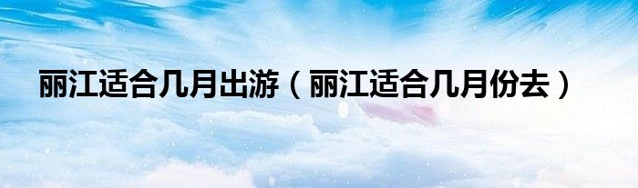 丽江适合几月出游(丽江适合几月份去)