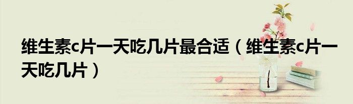 维生素c片一天吃几片最合适(维生素c片一天吃几片)