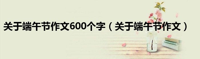 关于端午节作文600个字(关于端午节作文)
