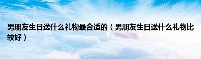男朋友生日送什么礼物最合适的(男朋友生日送什么礼物比较好)