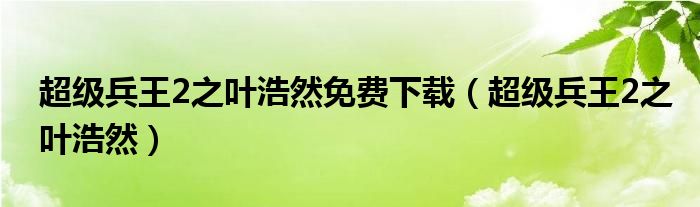 超级兵王2之叶浩然免费下载(超级兵王2之叶浩然)