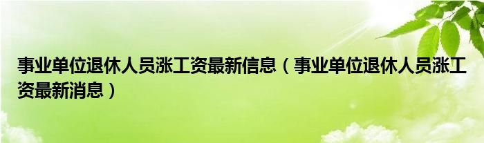 事业单位退休人员涨工资最新信息(事业单位退休人员涨工资最新消息)