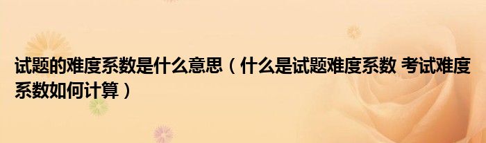 试题的难度系数是什么意思(什么是试题难度系数 考试难度系数如何计算)