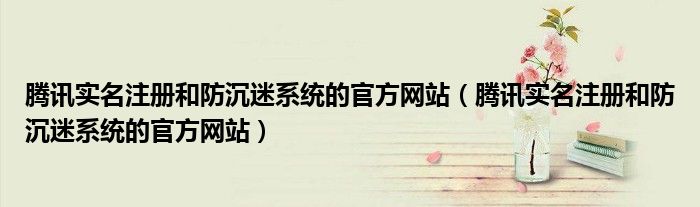 腾讯实名注册和防沉迷系统的官方网站(腾讯实名注册和防沉迷系统的官方网站)