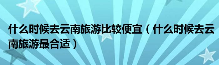 什么时候去云南旅游比较便宜(什么时候去云南旅游最合适)