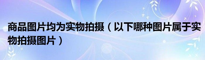 商品图片均为实物拍摄(以下哪种图片属于实物拍摄图片)