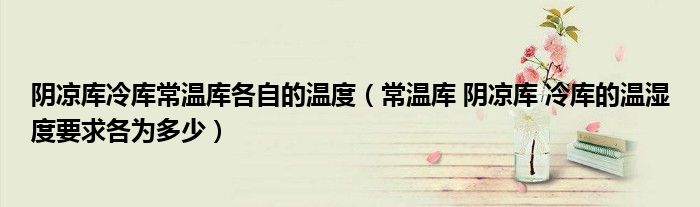 阴凉库冷库常温库各自的温度(常温库 阴凉库 冷库的温湿度要求各为多少)