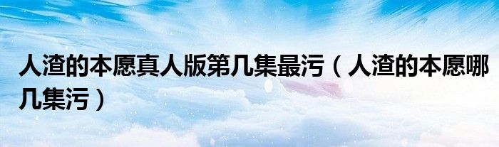 人渣的本愿真人版第几集最污(人渣的本愿哪几集污)