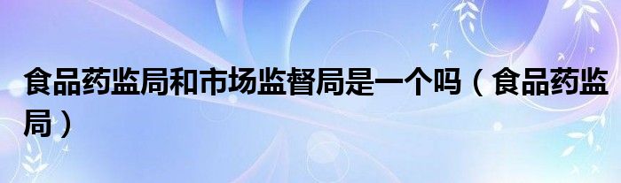食品药监局和市场监督局是一个吗(食品药监局)