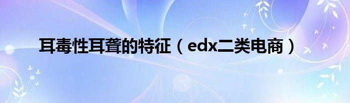耳毒性耳聋的特征(edx二类电商)