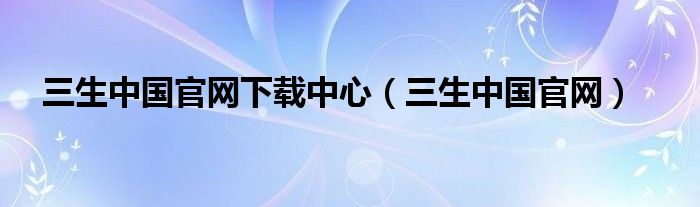 三生中国官网下载中心(三生中国官网)