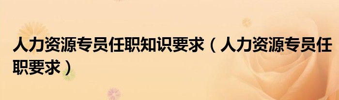 人力资源专员任职知识要求(人力资源专员任职要求)