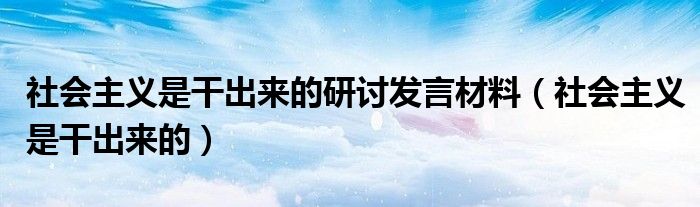 社会主义是干出来的研讨发言材料(社会主义是干出来的)