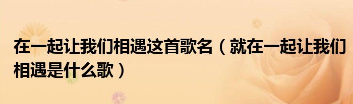 在一起让我们相遇这首歌名(就在一起让我们相遇是什么歌)