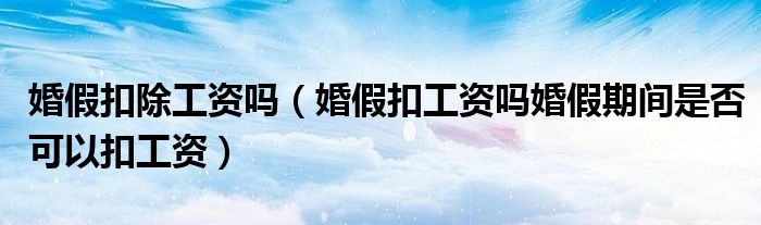 婚假扣除工资吗(婚假扣工资吗婚假期间是否可以扣工资)