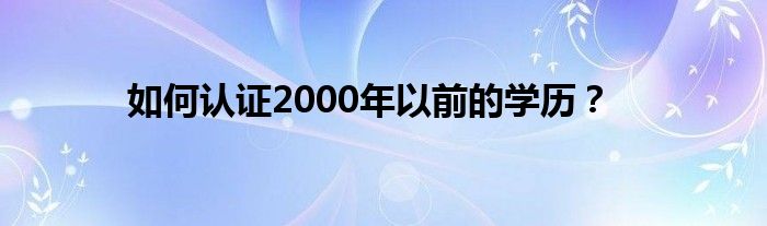 如何认证2000年以前的学历?