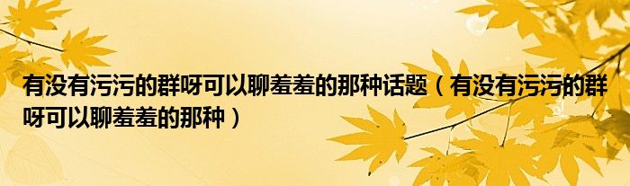 有没有污污的群呀可以聊羞羞的那种话题(有没有污污的群呀可以聊羞羞的那种)