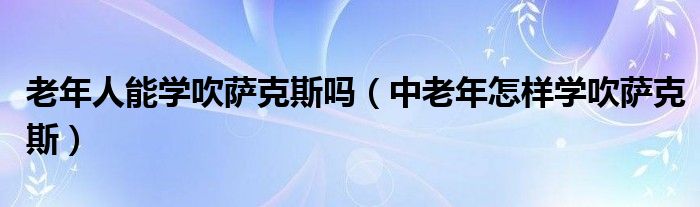 老年人能学吹萨克斯吗(中老年怎样学吹萨克斯)