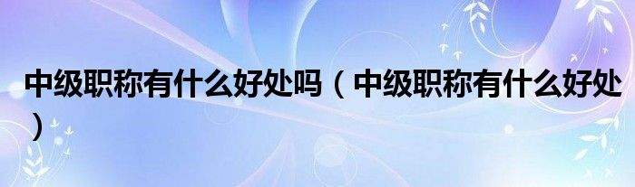 中级职称有什么好处吗(中级职称有什么好处)