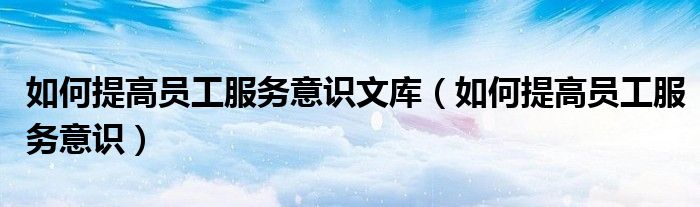 如何提高员工服务意识文库(如何提高员工服务意识)