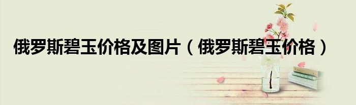 俄罗斯碧玉价格及图片(俄罗斯碧玉价格)