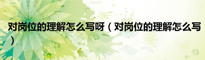 对岗位的理解怎么写呀(对岗位的理解怎么写)