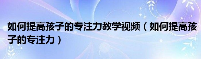 如何提高孩子的专注力教学视频(如何提高孩子的专注力)