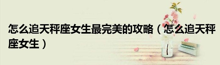 怎么追天秤座女生最完美的攻略(怎么追天秤座女生)