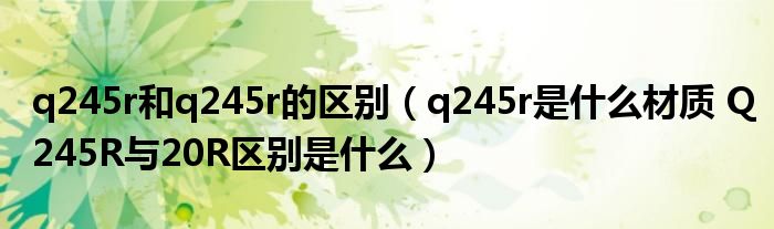 q245r和q245r的区别(q245r是什么材质 Q245R与20R区别是什么)
