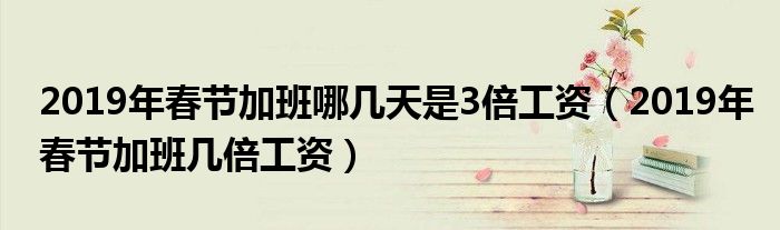 2019年春节加班哪几天是3倍工资(2019年春节加班几倍工资)
