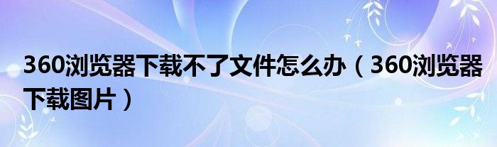 360浏览器下载不了文件怎么办(360浏览器下载图片)