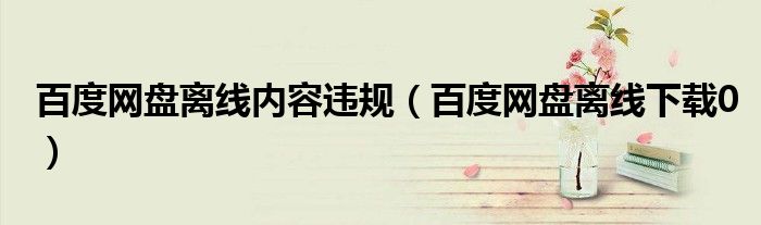 百度网盘离线内容违规(百度网盘离线下载0)