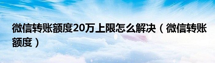 微信转账额度20万上限怎么解决(微信转账额度)