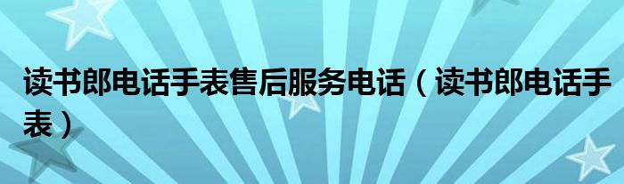 读书郎电话手表售后服务电话(读书郎电话手表)