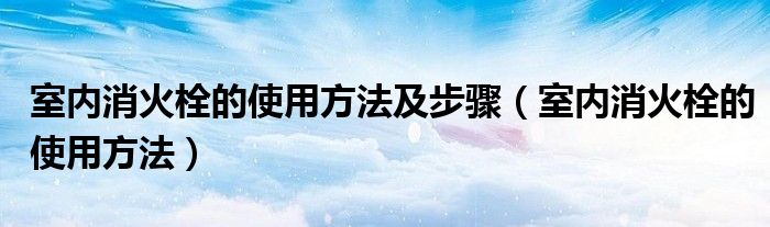 室内消火栓的使用方法及步骤(室内消火栓的使用方法)