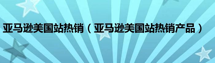 亚马逊美国站热销(亚马逊美国站热销产品)