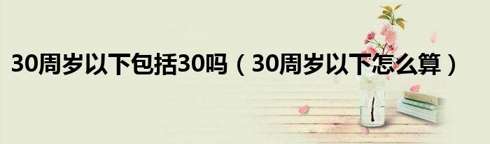 30周岁以下包括30吗(30周岁以下怎么算)