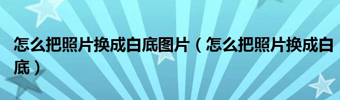 怎么把照片换成白底图片(怎么把照片换成白底)